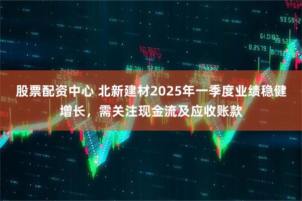 股票配資中心 北新建材2025年一季度業(yè)績穩(wěn)健增長，需關(guān)注現(xiàn)金流及應(yīng)收賬款