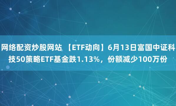 網(wǎng)絡(luò)配資炒股網(wǎng)站 【ETF動向】6月13日富國中證科技50策略ETF基金跌1.13%，份額減少100萬份