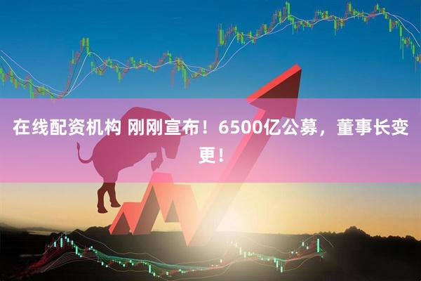 在線配資機(jī)構(gòu) 剛剛宣布！6500億公募，董事長(zhǎng)變更！