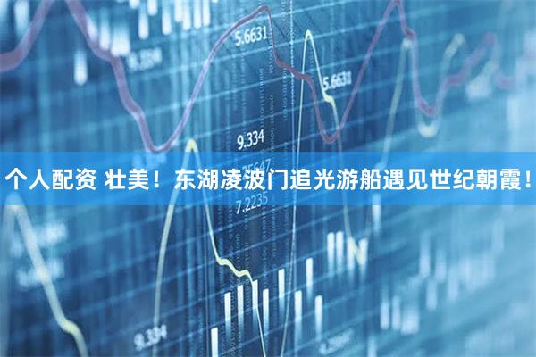 個人配資 壯美！東湖凌波門追光游船遇見世紀(jì)朝霞！