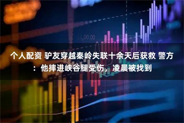 個人配資 驢友穿越秦嶺失聯(lián)十余天后獲救 警方：他摔進(jìn)峽谷腿受傷，凌晨被找到