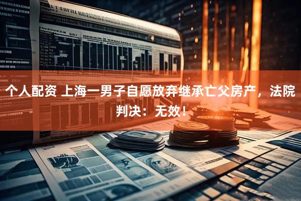 個(gè)人配資 上海一男子自愿放棄繼承亡父房產(chǎn)，法院判決：無(wú)效！